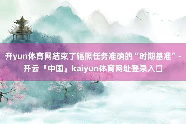 开yun体育网结束了辐照任务准确的“时期基准”-开云「中国」kaiyun体育网址登录入口