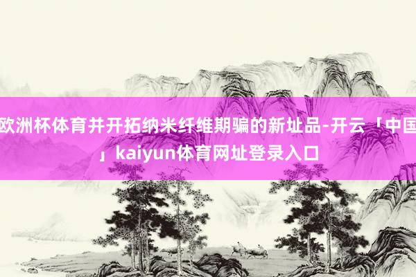 欧洲杯体育并开拓纳米纤维期骗的新址品-开云「中国」kaiyun体育网址登录入口