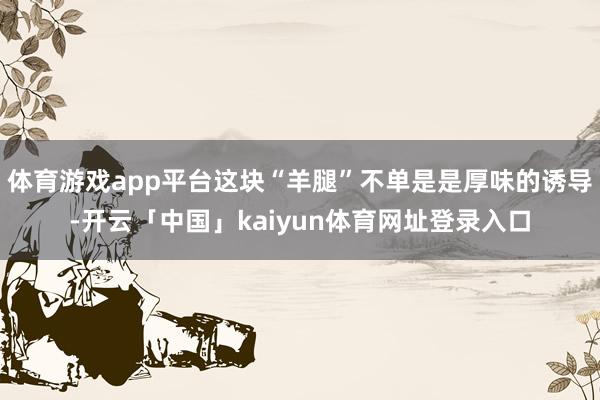 体育游戏app平台这块“羊腿”不单是是厚味的诱导-开云「中国」kaiyun体育网址登录入口