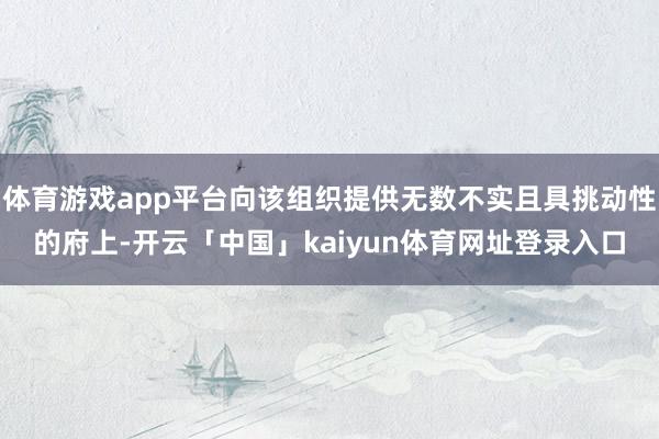 体育游戏app平台向该组织提供无数不实且具挑动性的府上-开云「中国」kaiyun体育网址登录入口