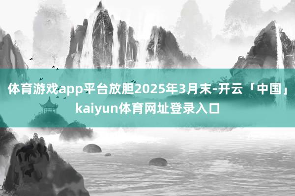 体育游戏app平台放胆2025年3月末-开云「中国」kaiyun体育网址登录入口