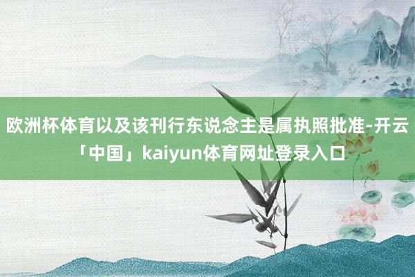 欧洲杯体育以及该刊行东说念主是属执照批准-开云「中国」kaiyun体育网址登录入口