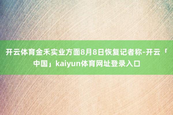 开云体育　　金禾实业方面8月8日恢复记者称-开云「中国」kaiyun体育网址登录入口
