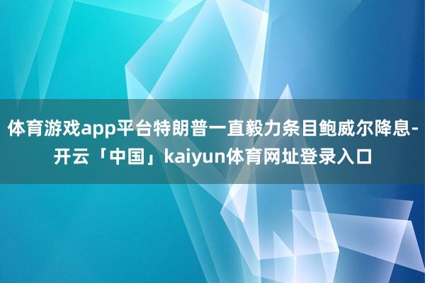 体育游戏app平台特朗普一直毅力条目鲍威尔降息-开云「中国」kaiyun体育网址登录入口