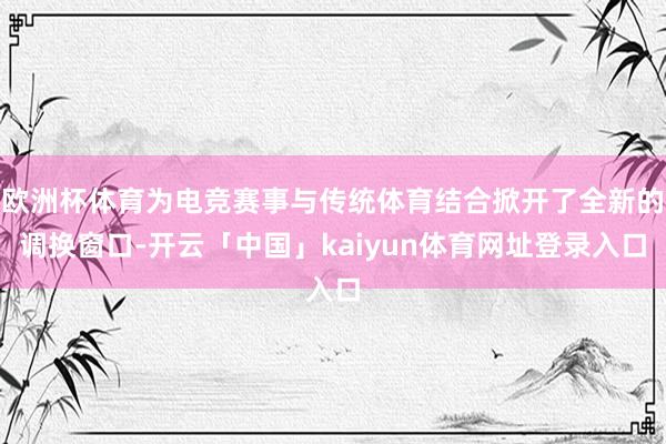 欧洲杯体育为电竞赛事与传统体育结合掀开了全新的调换窗口-开云「中国」kaiyun体育网址登录入口