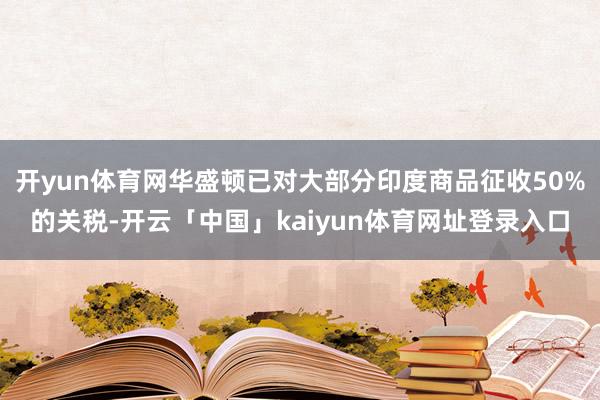 开yun体育网华盛顿已对大部分印度商品征收50%的关税-开云「中国」kaiyun体育网址登录入口