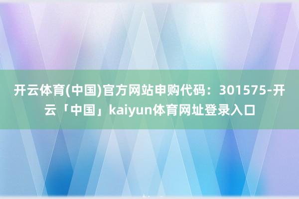 开云体育(中国)官方网站申购代码：301575-开云「中国」kaiyun体育网址登录入口