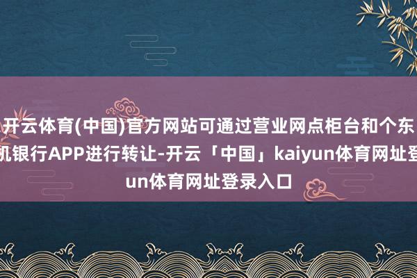 开云体育(中国)官方网站可通过营业网点柜台和个东谈主手机银行APP进行转让-开云「中国」kaiyun体育网址登录入口