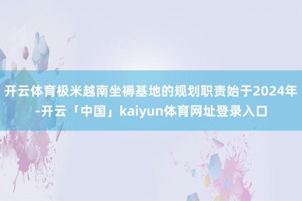 开云体育极米越南坐褥基地的规划职责始于2024年-开云「中国」kaiyun体育网址登录入口