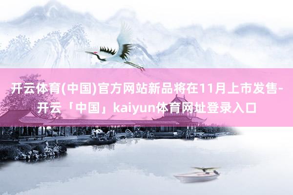 开云体育(中国)官方网站新品将在11月上市发售-开云「中国」kaiyun体育网址登录入口
