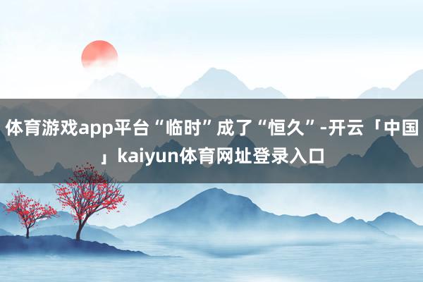 体育游戏app平台“临时”成了“恒久”-开云「中国」kaiyun体育网址登录入口