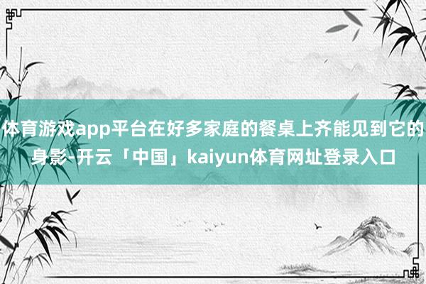 体育游戏app平台在好多家庭的餐桌上齐能见到它的身影-开云「中国」kaiyun体育网址登录入口