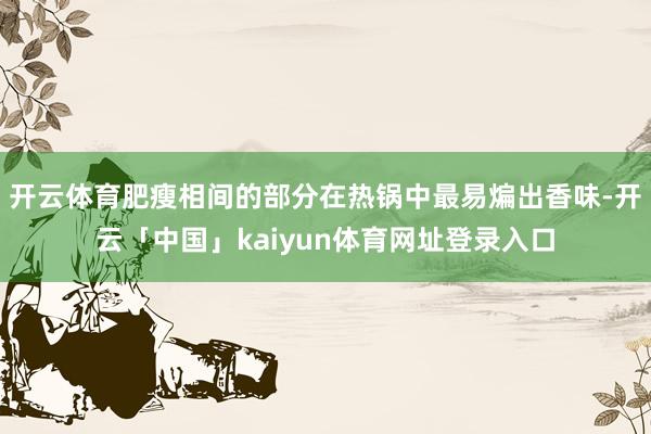 开云体育肥瘦相间的部分在热锅中最易煸出香味-开云「中国」kaiyun体育网址登录入口