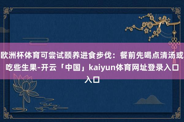 欧洲杯体育可尝试颐养进食步伐：餐前先喝点清汤或吃些生果-开云「中国」kaiyun体育网址登录入口