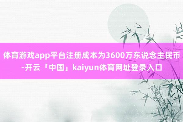 体育游戏app平台注册成本为3600万东说念主民币-开云「中国」kaiyun体育网址登录入口
