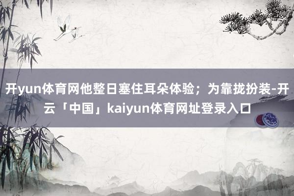 开yun体育网他整日塞住耳朵体验;为靠拢扮装-开云「中国」kaiyun体育网址登录入口