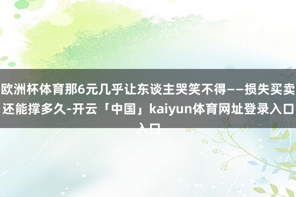 欧洲杯体育那6元几乎让东谈主哭笑不得——损失买卖还能撑多久-开云「中国」kaiyun体育网址登录入口