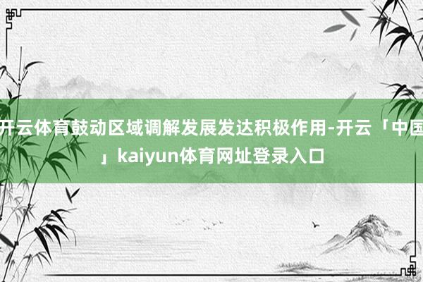开云体育鼓动区域调解发展发达积极作用-开云「中国」kaiyun体育网址登录入口