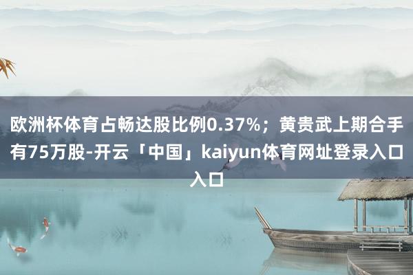 欧洲杯体育占畅达股比例0.37%;黄贵武上期合手有75万股-开云「中国」kaiyun体育网址登录入口