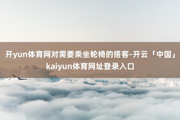 开yun体育网对需要乘坐轮椅的搭客-开云「中国」kaiyun体育网址登录入口