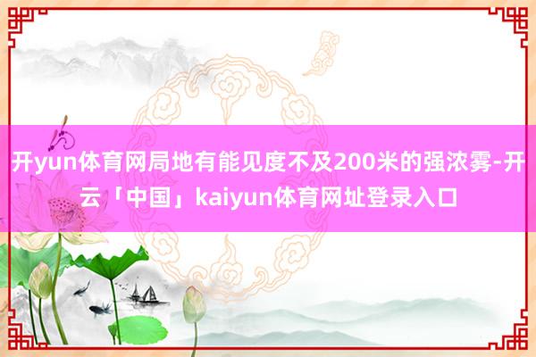 开yun体育网局地有能见度不及200米的强浓雾-开云「中国」kaiyun体育网址登录入口
