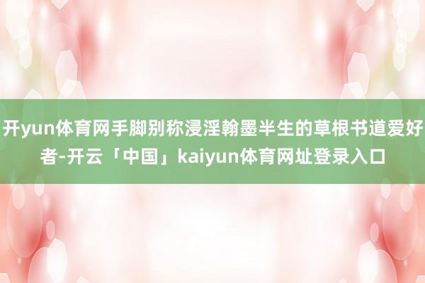 开yun体育网手脚别称浸淫翰墨半生的草根书道爱好者-开云「中国」kaiyun体育网址登录入口