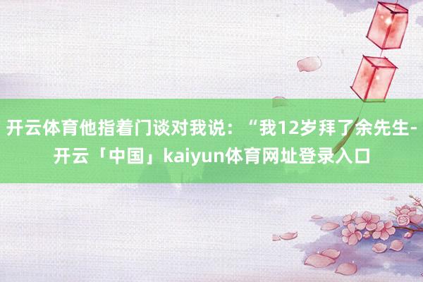 开云体育他指着门谈对我说:“我12岁拜了余先生-开云「中国」kaiyun体育网址登录入口