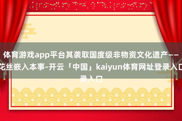 体育游戏app平台其袭取国度级非物资文化遗产——花丝嵌入本事-开云「中国」kaiyun体育网址登录入口