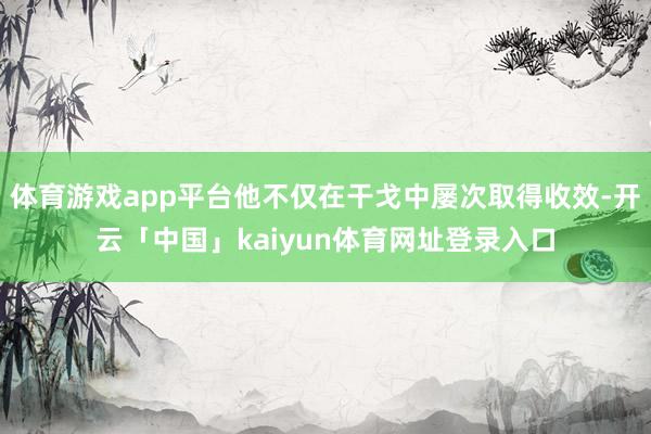 体育游戏app平台他不仅在干戈中屡次取得收效-开云「中国」kaiyun体育网址登录入口