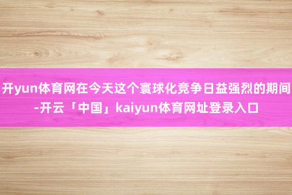开yun体育网在今天这个寰球化竞争日益强烈的期间-开云「中国」kaiyun体育网址登录入口