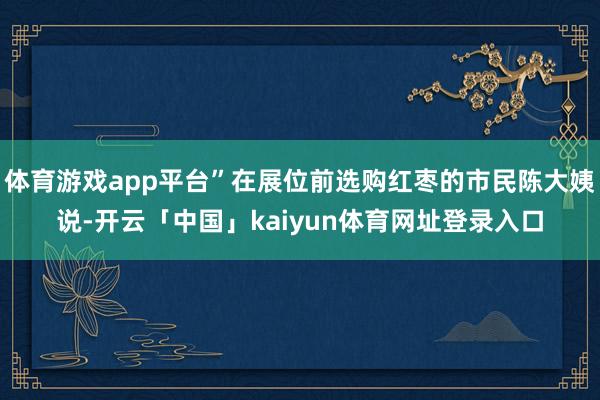 体育游戏app平台”在展位前选购红枣的市民陈大姨说-开云「中国」kaiyun体育网址登录入口
