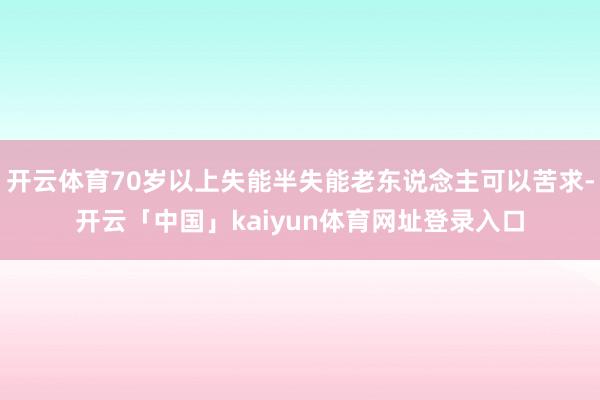 开云体育70岁以上失能半失能老东说念主可以苦求-开云「中国」kaiyun体育网址登录入口