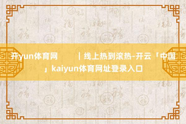 开yun体育网        ｜线上热到滚热-开云「中国」kaiyun体育网址登录入口