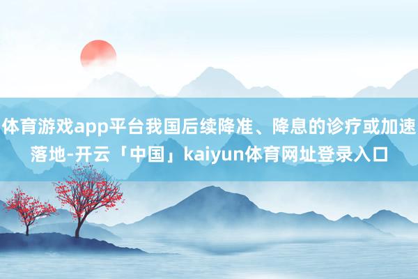 体育游戏app平台我国后续降准、降息的诊疗或加速落地-开云「中国」kaiyun体育网址登录入口