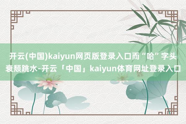开云(中国)kaiyun网页版登录入口而“哈”字头衰颓跳水-开云「中国」kaiyun体育网址登录入口