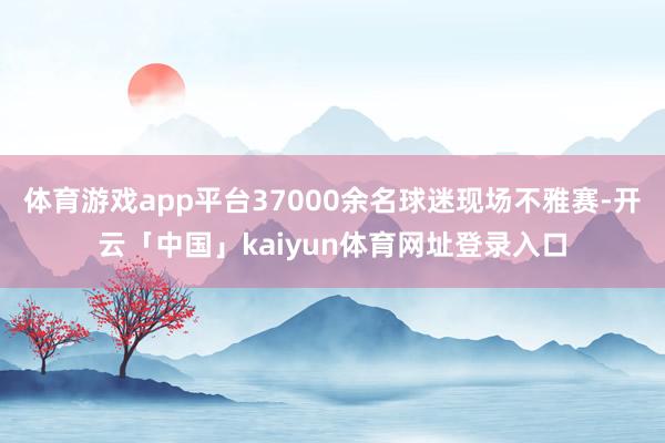 体育游戏app平台37000余名球迷现场不雅赛-开云「中国」kaiyun体育网址登录入口