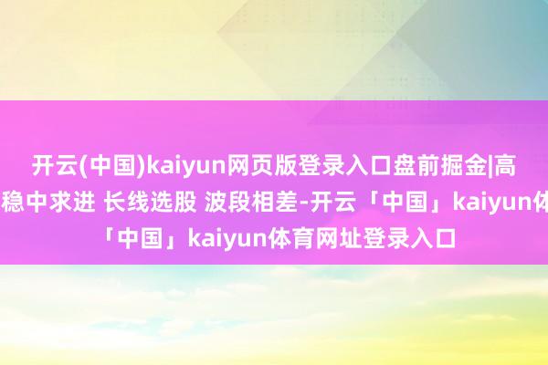 开云(中国)kaiyun网页版登录入口盘前掘金|高传斌：严控回撤 稳中求进 长线选股 波段相差-开云「中国」kaiyun体育网址登录入口