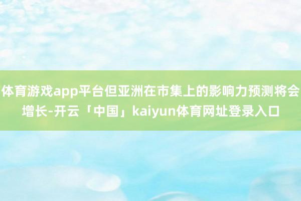 体育游戏app平台但亚洲在市集上的影响力预测将会增长-开云「中国」kaiyun体育网址登录入口