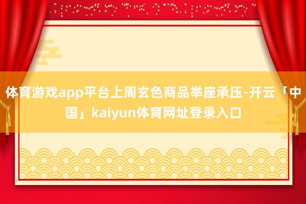 体育游戏app平台上周玄色商品举座承压-开云「中国」kaiyun体育网址登录入口