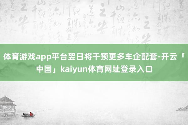 体育游戏app平台翌日将干预更多车企配套-开云「中国」kaiyun体育网址登录入口
