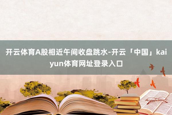 开云体育A股相近午间收盘跳水-开云「中国」kaiyun体育网址登录入口
