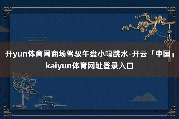 开yun体育网商场驾驭午盘小幅跳水-开云「中国」kaiyun体育网址登录入口