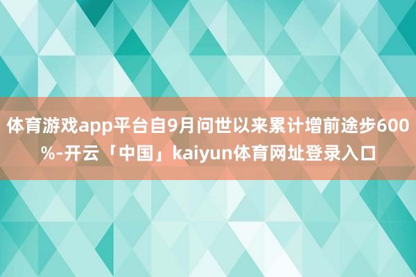 体育游戏app平台自9月问世以来累计增前途步600%-开云「中国」kaiyun体育网址登录入口