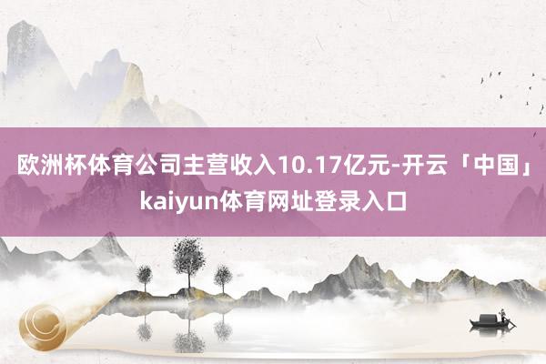 欧洲杯体育公司主营收入10.17亿元-开云「中国」kaiyun体育网址登录入口
