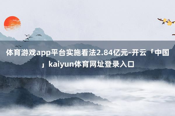 体育游戏app平台实施看法2.84亿元-开云「中国」kaiyun体育网址登录入口