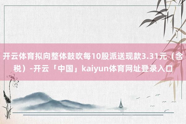 开云体育拟向整体鼓吹每10股派送现款3.31元（含税）-开云「中国」kaiyun体育网址登录入口