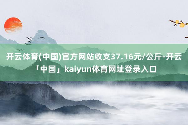 开云体育(中国)官方网站收支37.16元/公斤-开云「中国」kaiyun体育网址登录入口