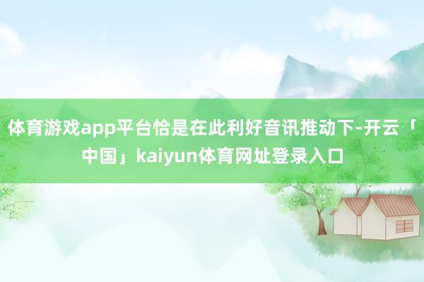 体育游戏app平台恰是在此利好音讯推动下-开云「中国」kaiyun体育网址登录入口