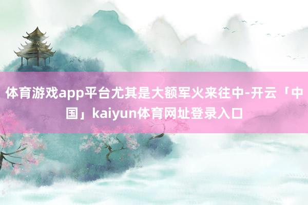 体育游戏app平台尤其是大额军火来往中-开云「中国」kaiyun体育网址登录入口