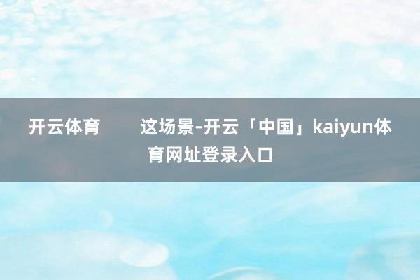 开云体育        这场景-开云「中国」kaiyun体育网址登录入口